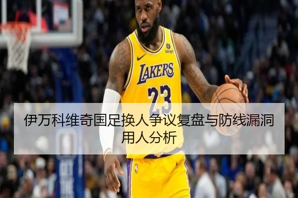 伊万科维奇国足换人争议复盘与防线漏洞用人分析